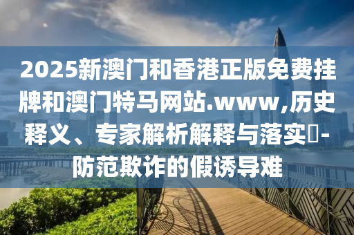 2025新澳门和香港正版免费挂牌和澳门特马网站.www,历史释义、专家解析解释与落实​-防范欺诈的假诱导难